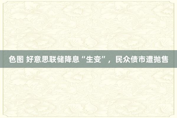 色图 好意思联储降息“生变”，民众债市遭抛售