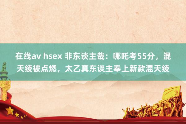 在线av hsex 非东谈主哉：哪吒考55分，混天绫被点燃，太乙真东谈主奉上新款混天绫