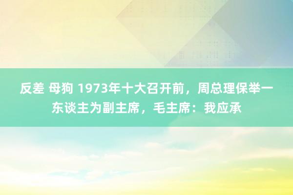 反差 母狗 1973年十大召开前，周总理保举一东谈主为副主席，毛主席：我应承