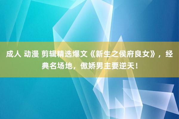 成人 动漫 剪辑精选爆文《新生之侯府良女》，经典名场地，傲娇男主要逆天！