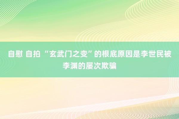 自慰 自拍 “玄武门之变”的根底原因是李世民被李渊的屡次欺骗