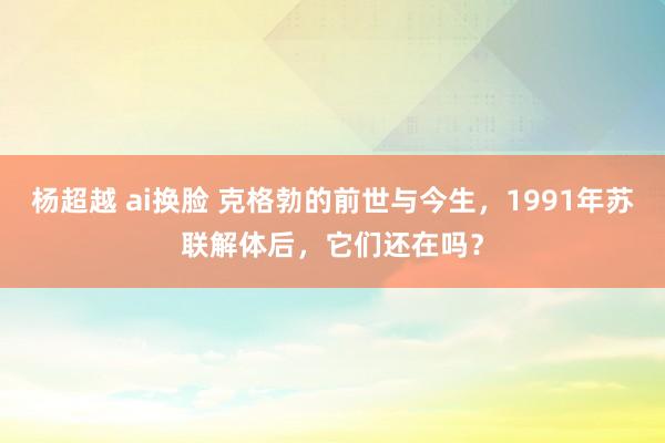 杨超越 ai换脸 克格勃的前世与今生，1991年苏联解体后，它们还在吗？