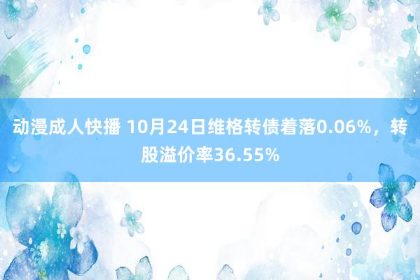 动漫成人快播 10月24日维格转债着落0.06%，转股溢价率36.55%