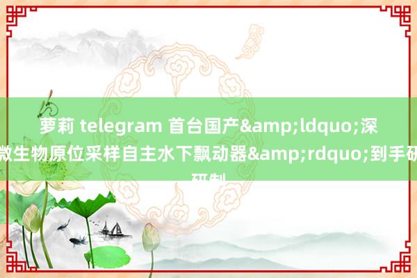 萝莉 telegram 首台国产&ldquo;深海微生物原位采样自主水下飘动器&rdquo;到手研制