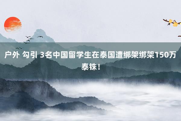 户外 勾引 3名中国留学生在泰国遭绑架绑架150万泰铢！