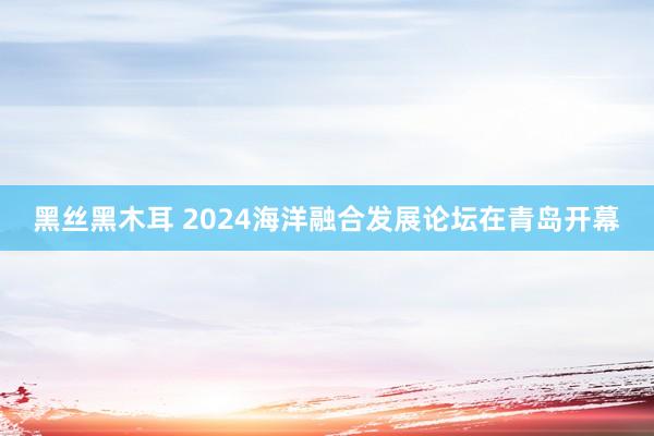 黑丝黑木耳 2024海洋融合发展论坛在青岛开幕