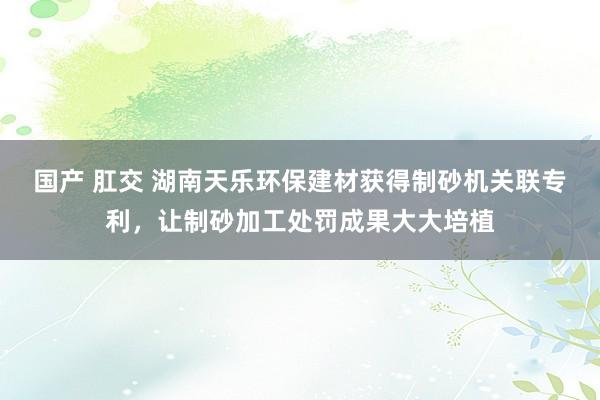 国产 肛交 湖南天乐环保建材获得制砂机关联专利，让制砂加工处罚成果大大培植