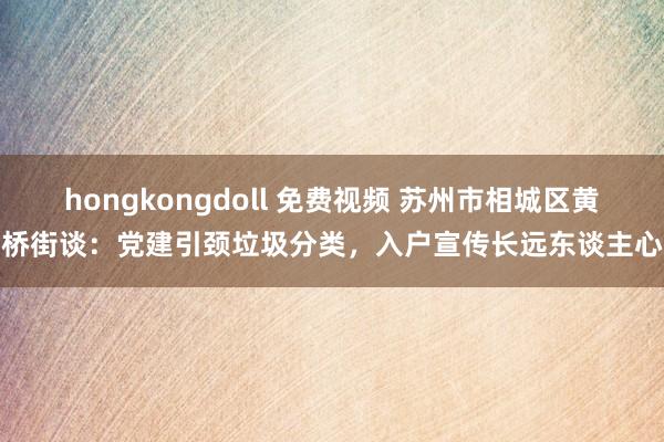 hongkongdoll 免费视频 苏州市相城区黄桥街谈：党建引颈垃圾分类，入户宣传长远东谈主心