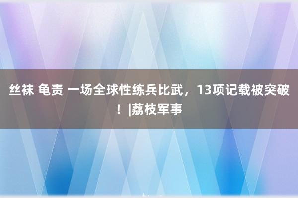 丝袜 龟责 一场全球性练兵比武，13项记载被突破！|荔枝军事