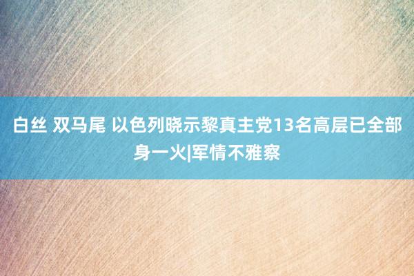 白丝 双马尾 以色列晓示黎真主党13名高层已全部身一火|军情不雅察