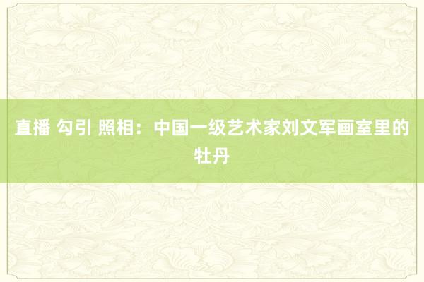 直播 勾引 照相：中国一级艺术家刘文军画室里的牡丹