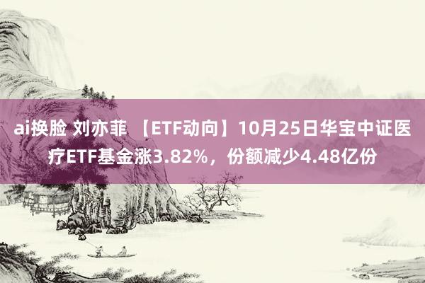 ai换脸 刘亦菲 【ETF动向】10月25日华宝中证医疗ETF基金涨3.82%，份额减少4.48亿份