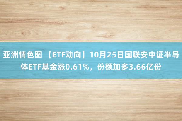 亚洲情色图 【ETF动向】10月25日国联安中证半导体ETF基金涨0.61%，份额加多3.66亿份