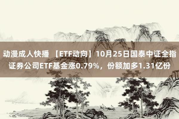 动漫成人快播 【ETF动向】10月25日国泰中证全指证券公司ETF基金涨0.79%，份额加多1.31亿份