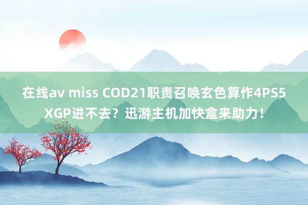 在线av miss COD21职责召唤玄色算作4PS5XGP进不去？迅游主机加快盒来助力！