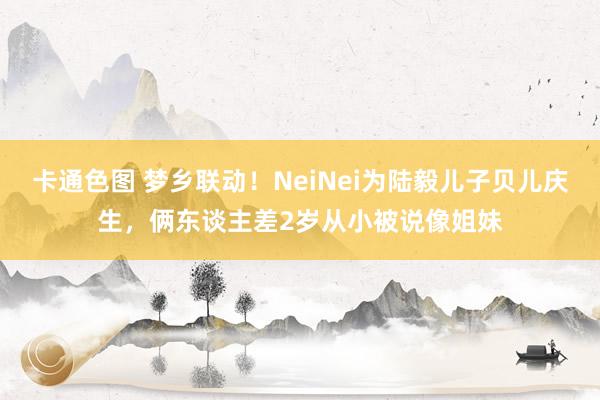 卡通色图 梦乡联动！NeiNei为陆毅儿子贝儿庆生，俩东谈主差2岁从小被说像姐妹