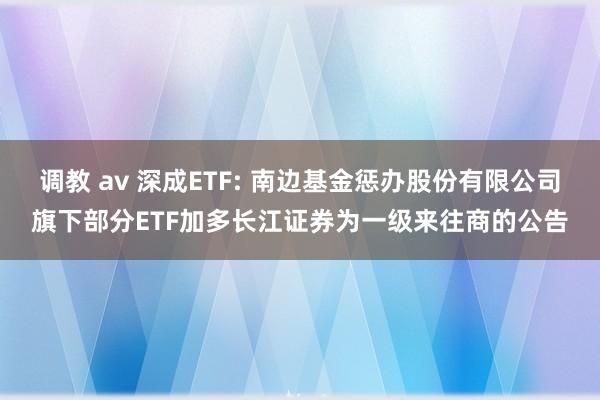 调教 av 深成ETF: 南边基金惩办股份有限公司旗下部分ETF加多长江证券为一级来往商的公告