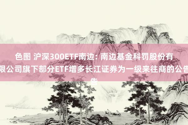 色图 沪深300ETF南边: 南边基金科罚股份有限公司旗下部分ETF增多长江证券为一级来往商的公告