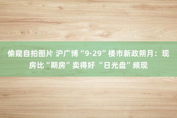 偷窥自拍图片 沪广博“9·29”楼市新政朔月：现房比“期房”卖得好 “日光盘”频现