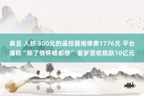 麻豆 人妖 300元的遥控器维修费1776元 平台堪称“除了情怀啥都修” 客岁营收跳跃10亿元