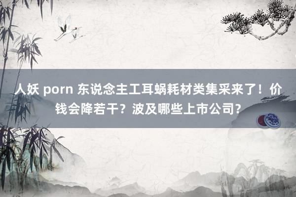 人妖 porn 东说念主工耳蜗耗材类集采来了！价钱会降若干？波及哪些上市公司？