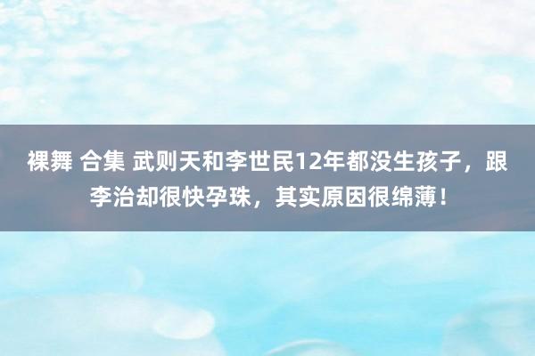 裸舞 合集 武则天和李世民12年都没生孩子，跟李治却很快孕珠，其实原因很绵薄！