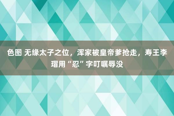 色图 无缘太子之位，浑家被皇帝爹抢走，寿王李瑁用“忍”字叮嘱辱没