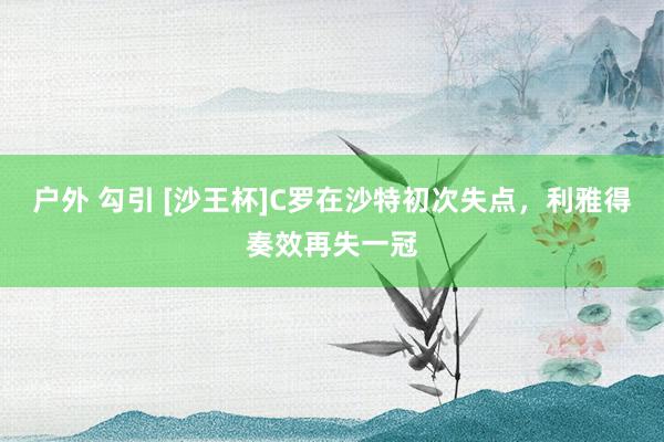 户外 勾引 [沙王杯]C罗在沙特初次失点，利雅得奏效再失一冠