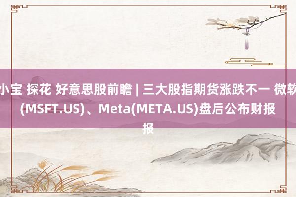 小宝 探花 好意思股前瞻 | 三大股指期货涨跌不一 微软(MSFT.US)、Meta(META.US)盘后公布财报