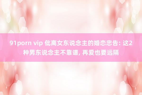 91porn vip 仳离女东说念主的婚恋忠告: 这2种男东说念主不靠谱， 再爱也要远隔