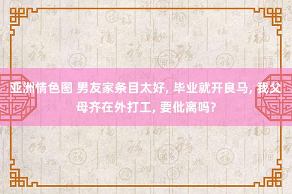 亚洲情色图 男友家条目太好, 毕业就开良马, 我父母齐在外打工, 要仳离吗?