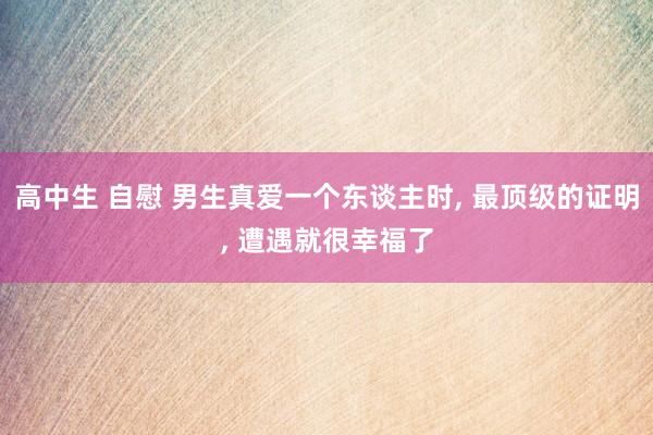 高中生 自慰 男生真爱一个东谈主时, 最顶级的证明, 遭遇就很幸福了