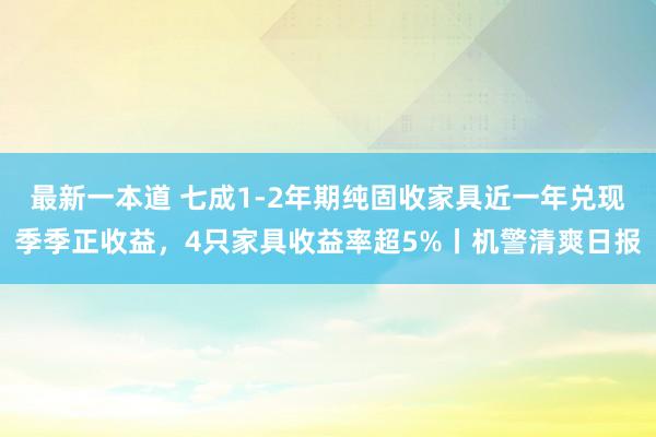 最新一本道 七成1-2年期纯固收家具近一年兑现季季正收益，4只家具收益率超5%丨机警清爽日报