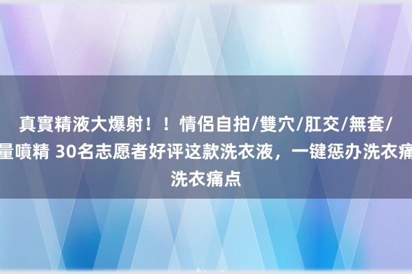 真實精液大爆射！！情侶自拍/雙穴/肛交/無套/大量噴精 30名志愿者好评这款洗衣液，一键惩办洗衣痛点