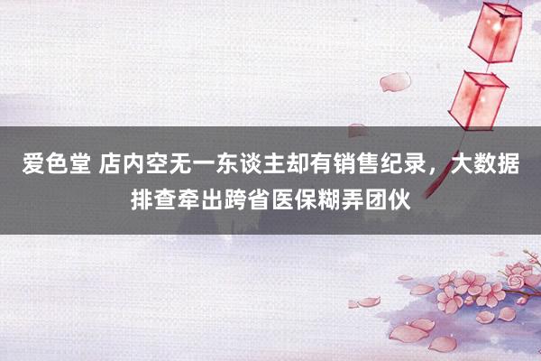 爱色堂 店内空无一东谈主却有销售纪录，大数据排查牵出跨省医保糊弄团伙