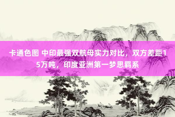 卡通色图 中印最强双航母实力对比，双方差距15万吨，印度亚洲第一梦思羁系