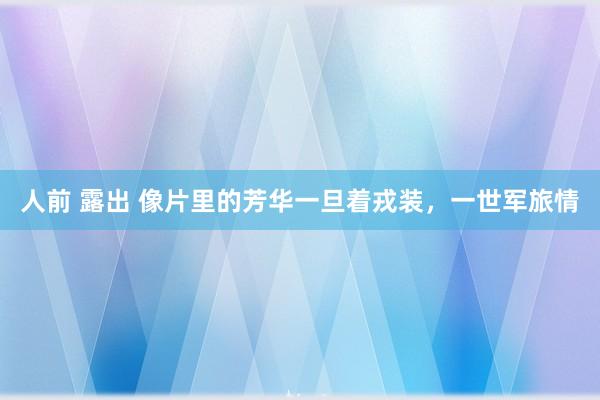 人前 露出 像片里的芳华一旦着戎装，一世军旅情