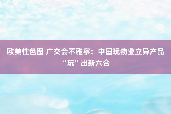 欧美性色图 广交会不雅察：中国玩物业立异产品“玩”出新六合