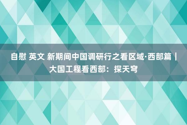 自慰 英文 新期间中国调研行之看区域·西部篇｜大国工程看西部：探天穹