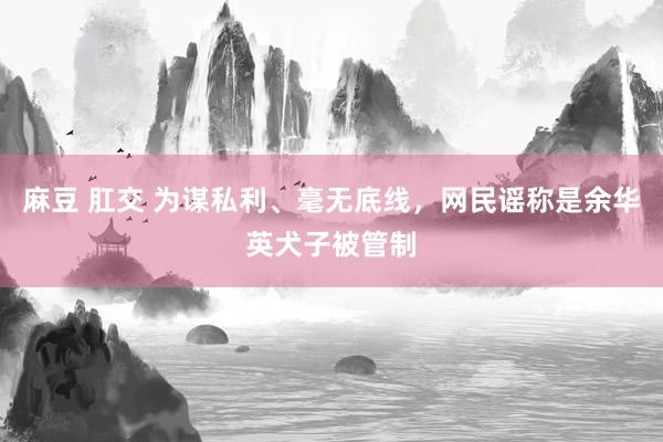 麻豆 肛交 为谋私利、毫无底线，网民谣称是余华英犬子被管制