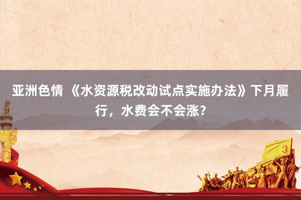 亚洲色情 《水资源税改动试点实施办法》下月履行，水费会不会涨？