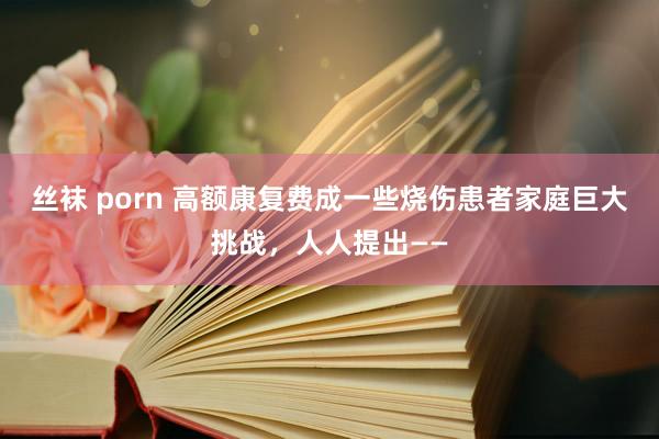 丝袜 porn 高额康复费成一些烧伤患者家庭巨大挑战，人人提出——