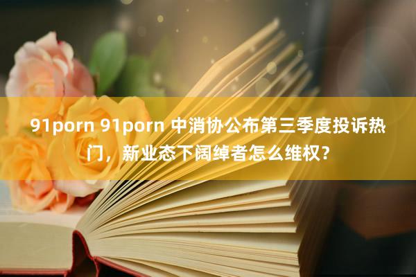 91porn 91porn 中消协公布第三季度投诉热门，新业态下阔绰者怎么维权？