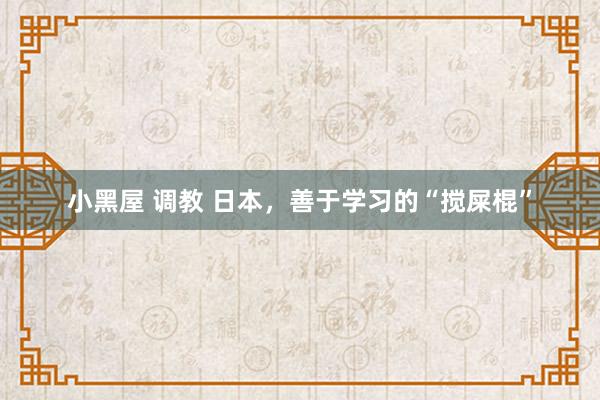 小黑屋 调教 日本，善于学习的“搅屎棍”