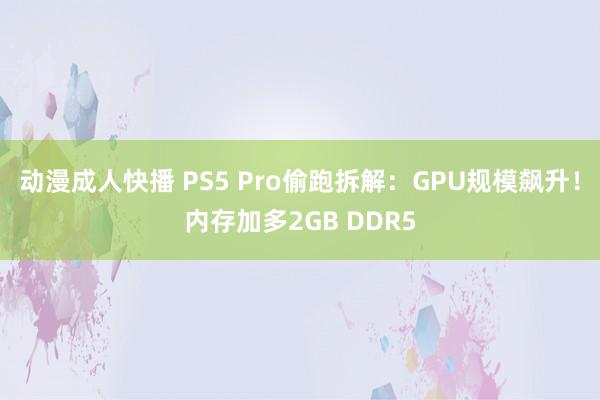 动漫成人快播 PS5 Pro偷跑拆解：GPU规模飙升！内存加多2GB DDR5