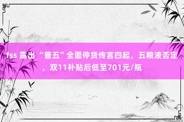 fss 露出 “普五”全面停货传言四起，五粮液否定，双11补贴后低至701元/瓶