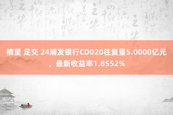 楠里 足交 24浦发银行CD020往复量5.0000亿元，最新收益率1.8552%