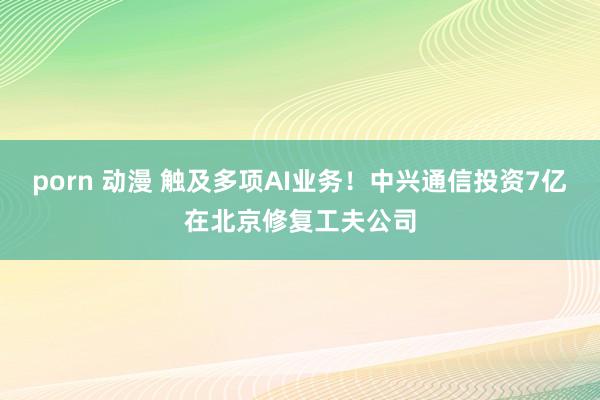 porn 动漫 触及多项AI业务！中兴通信投资7亿在北京修复工夫公司