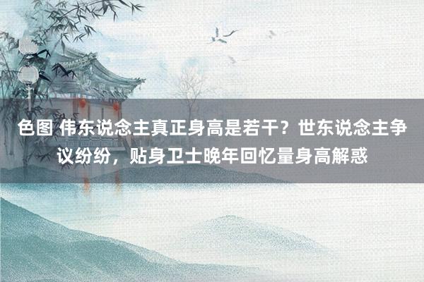 色图 伟东说念主真正身高是若干？世东说念主争议纷纷，贴身卫士晚年回忆量身高解惑