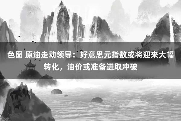 色图 原油走动领导：好意思元指数或将迎来大幅转化，油价或准备进取冲破